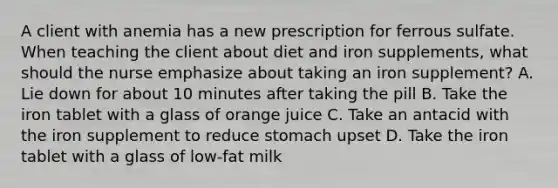 A client with anemia has a new prescription for ferrous sulfate. When teaching the client about diet and iron supplements, what should the nurse emphasize about taking an iron supplement? A. Lie down for about 10 minutes after taking the pill B. Take the iron tablet with a glass of orange juice C. Take an antacid with the iron supplement to reduce stomach upset D. Take the iron tablet with a glass of low-fat milk