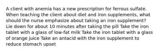 A client with anemia has a new prescription for ferrous sulfate. When teaching the client about diet and iron supplements, what should the nurse emphasize about taking an iron supplement? Lie down for about 10 minutes after taking the pill Take the iron tablet with a glass of low-fat milk Take the iron tablet with a glass of orange juice Take an antacid with the iron supplement to reduce stomach upset