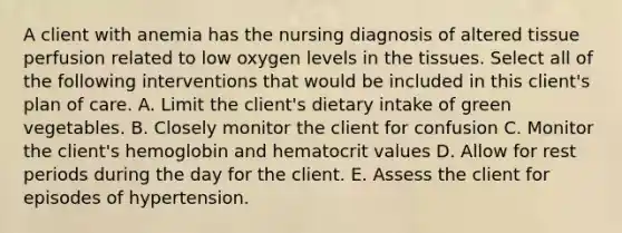 A client with anemia has the nursing diagnosis of altered tissue perfusion related to low oxygen levels in the tissues. Select all of the following interventions that would be included in this client's plan of care. A. Limit the client's dietary intake of green vegetables. B. Closely monitor the client for confusion C. Monitor the client's hemoglobin and hematocrit values D. Allow for rest periods during the day for the client. E. Assess the client for episodes of hypertension.