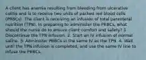 A client has anemia resulting from bleeding from ulcerative colitis and is to receive two units of packed red blood cells (PRBCs). The client is receiving an infusion of total parenteral nutrition (TPN). In preparing to administer the PRBCs, what should the nurse do to ensure client comfort and safety? 1. Discontinue the TPN infusion. 2. Start an IV infusion of normal saline. 3. Administer PRBCs in the same IV as the TPN. 4. Wait until the TPN infusion is completed, and use the same IV line to infuse the PRBCs.