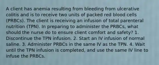 A client has anemia resulting from bleeding from ulcerative colitis and is to receive two units of packed red blood cells (PRBCs). The client is receiving an infusion of total parenteral nutrition (TPN). In preparing to administer the PRBCs, what should the nurse do to ensure client comfort and safety? 1. Discontinue the TPN infusion. 2. Start an IV infusion of normal saline. 3. Administer PRBCs in the same IV as the TPN. 4. Wait until the TPN infusion is completed, and use the same IV line to infuse the PRBCs.