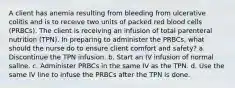 A client has anemia resulting from bleeding from ulcerative colitis and is to receive two units of packed red blood cells (PRBCs). The client is receiving an infusion of total parenteral nutrition (TPN). In preparing to administer the PRBCs, what should the nurse do to ensure client comfort and safety? a. Discontinue the TPN infusion. b. Start an IV infusion of normal saline. c. Administer PRBCs in the same IV as the TPN. d. Use the same IV line to infuse the PRBCs after the TPN is done.