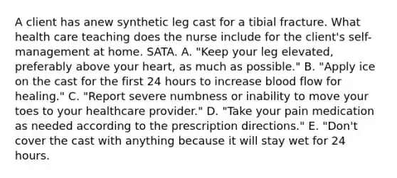 A client has anew synthetic leg cast for a tibial fracture. What health care teaching does the nurse include for the client's self-management at home. SATA. A. "Keep your leg elevated, preferably above your heart, as much as possible." B. "Apply ice on the cast for the first 24 hours to increase blood flow for healing." C. "Report severe numbness or inability to move your toes to your healthcare provider." D. "Take your pain medication as needed according to the prescription directions." E. "Don't cover the cast with anything because it will stay wet for 24 hours.