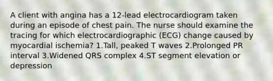 A client with angina has a 12-lead electrocardiogram taken during an episode of chest pain. The nurse should examine the tracing for which electrocardiographic (ECG) change caused by myocardial ischemia? 1.Tall, peaked T waves 2.Prolonged PR interval 3.Widened QRS complex 4.ST segment elevation or depression