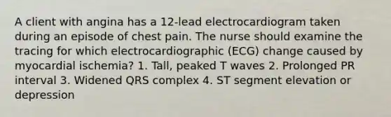 A client with angina has a 12-lead electrocardiogram taken during an episode of chest pain. The nurse should examine the tracing for which electrocardiographic (ECG) change caused by myocardial ischemia? 1. Tall, peaked T waves 2. Prolonged PR interval 3. Widened QRS complex 4. ST segment elevation or depression