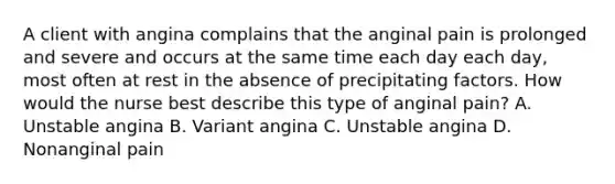 A client with angina complains that the anginal pain is prolonged and severe and occurs at the same time each day each day, most often at rest in the absence of precipitating factors. How would the nurse best describe this type of anginal pain? A. Unstable angina B. Variant angina C. Unstable angina D. Nonanginal pain