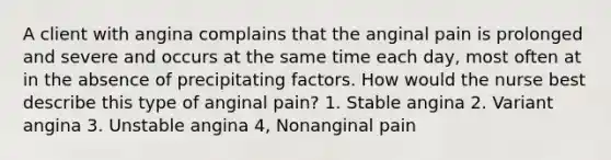 A client with angina complains that the anginal pain is prolonged and severe and occurs at the same time each day, most often at in the absence of precipitating factors. How would the nurse best describe this type of anginal pain? 1. Stable angina 2. Variant angina 3. Unstable angina 4, Nonanginal pain