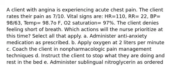 A client with angina is experiencing acute chest pain. The client rates their pain as 7/10. Vital signs are: HR=110, RR= 22, BP= 98/63, Temp= 98.7o F, O2 saturation= 97%. The client denies feeling short of breath. Which actions will the nurse prioritize at this time? Select all that apply. a. Administer anti-anxiety medication as prescribed. b. Apply oxygen at 2 liters per minute c. Coach the client in nonpharmacologic pain management techniques d. Instruct the client to stop what they are doing and rest in the bed e. Administer sublingual nitroglycerin as ordered