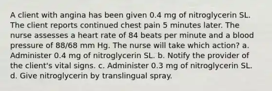 A client with angina has been given 0.4 mg of nitroglycerin SL. The client reports continued chest pain 5 minutes later. The nurse assesses a heart rate of 84 beats per minute and a blood pressure of 88/68 mm Hg. The nurse will take which action? a. Administer 0.4 mg of nitroglycerin SL. b. Notify the provider of the client's vital signs. c. Administer 0.3 mg of nitroglycerin SL. d. Give nitroglycerin by translingual spray.