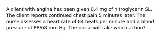 A client with angina has been given 0.4 mg of nitroglycerin SL. The client reports continued chest pain 5 minutes later. The nurse assesses a heart rate of 84 beats per minute and a blood pressure of 88/68 mm Hg. The nurse will take which action?