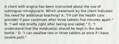 A client with angina has been instructed about the use of sublingual nitroglycerin. Which statement by the client indicates the need for additional teaching? A. "I'll call the health care provider if pain continues after three tablets five minutes apart." B. "I will rest briefly right after taking one tablet." C. "I understand that the medication should be kept in the dark bottle." D. "I can swallow two or three tablets at once if I have severe pain."