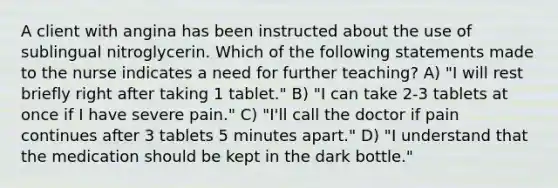 A client with angina has been instructed about the use of sublingual nitroglycerin. Which of the following statements made to the nurse indicates a need for further teaching? A) "I will rest briefly right after taking 1 tablet." B) "I can take 2-3 tablets at once if I have severe pain." C) "I'll call the doctor if pain continues after 3 tablets 5 minutes apart." D) "I understand that the medication should be kept in the dark bottle."