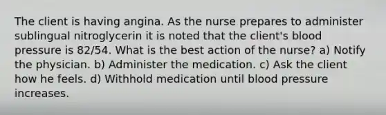 The client is having angina. As the nurse prepares to administer sublingual nitroglycerin it is noted that the client's blood pressure is 82/54. What is the best action of the nurse? a) Notify the physician. b) Administer the medication. c) Ask the client how he feels. d) Withhold medication until blood pressure increases.