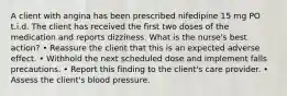 A client with angina has been prescribed nifedipine 15 mg PO t.i.d. The client has received the first two doses of the medication and reports dizziness. What is the nurse's best action? • Reassure the client that this is an expected adverse effect. • Withhold the next scheduled dose and implement falls precautions. • Report this finding to the client's care provider. • Assess the client's blood pressure.