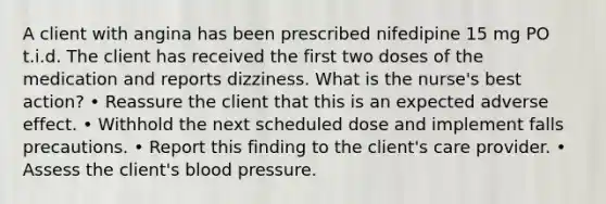 A client with angina has been prescribed nifedipine 15 mg PO t.i.d. The client has received the first two doses of the medication and reports dizziness. What is the nurse's best action? • Reassure the client that this is an expected adverse effect. • Withhold the next scheduled dose and implement falls precautions. • Report this finding to the client's care provider. • Assess the client's blood pressure.