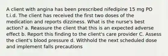 A client with angina has been prescribed nifedipine 15 mg PO t.i.d. The client has received the first two doses of the medication and reports dizziness. What is the nurse's best action? a. Reassure the client that this is an expected adverse effect b. Report this finding to the client's care provider C. Assess the client's blood pressure d. Withhold the next scheduled dose and implement falls precautions