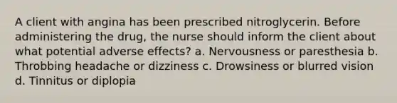 A client with angina has been prescribed nitroglycerin. Before administering the drug, the nurse should inform the client about what potential adverse effects? a. Nervousness or paresthesia b. Throbbing headache or dizziness c. Drowsiness or blurred vision d. Tinnitus or diplopia