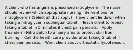 A client who has angina is prescribed nitroglycerin. The nurse should review which appropriate nursing interventions for nitroglycerin? (Select all that apply) - Have client lie down when taking a nitroglycerin sublingual tablet. - Teach client to repeat taking a tablet in 5 minutes if chest pain persists. - Apply treanderm-Nitro patch to a hairy area to protect skin from burning. - Call the health care provider after taking 5 tablet if chest pain persists. - Warn client about orthostatic hypotension.