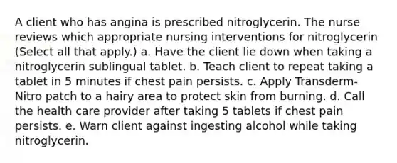 A client who has angina is prescribed nitroglycerin. The nurse reviews which appropriate nursing interventions for nitroglycerin (Select all that apply.) a. Have the client lie down when taking a nitroglycerin sublingual tablet. b. Teach client to repeat taking a tablet in 5 minutes if chest pain persists. c. Apply Transderm-Nitro patch to a hairy area to protect skin from burning. d. Call the health care provider after taking 5 tablets if chest pain persists. e. Warn client against ingesting alcohol while taking nitroglycerin.