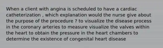 When a client with angina is scheduled to have a cardiac catheterization , which explanation would the nurse give about the purpose of the procedure ? to visualize the disease process in the coronary arteries to measure visualize the valves within the heart to obtain the pressure in the heart chambers to determine the existence of congenital heart disease