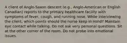 A client of Anglo-Saxon descent (e.g., Anglo-American or English Canadian) reports to the primary healthcare facility with symptoms of fever, cough, and running nose. While interviewing the client, which points should the nurse keep in mind? Maintain eye contact while talking. Do not ask very personal questions. Sit at the other corner of the room. Do not probe into emotional issues.