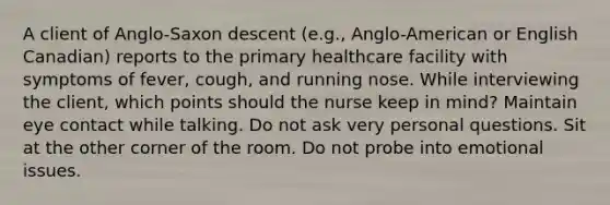 A client of Anglo-Saxon descent (e.g., Anglo-American or English Canadian) reports to the primary healthcare facility with symptoms of fever, cough, and running nose. While interviewing the client, which points should the nurse keep in mind? Maintain eye contact while talking. Do not ask very personal questions. Sit at the other corner of the room. Do not probe into emotional issues.