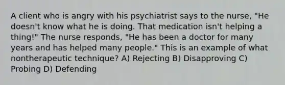 A client who is angry with his psychiatrist says to the nurse, "He doesn't know what he is doing. That medication isn't helping a thing!" The nurse responds, "He has been a doctor for many years and has helped many people." This is an example of what nontherapeutic technique? A) Rejecting B) Disapproving C) Probing D) Defending