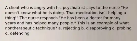 A client who is angry with his psychiatrist says to the nurse "He doesn't know what he is doing. That medication isn't helping a thing!" The nurse responds "He has been a doctor for many years and has helped many people." This is an example of what nontherapeutic technique? a. rejecting b. disapproving c. probing d. defending