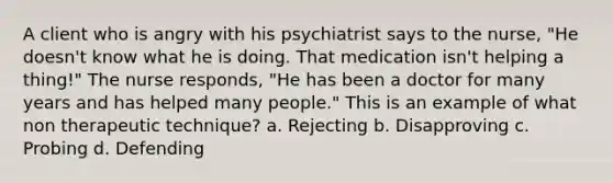 A client who is angry with his psychiatrist says to the nurse, "He doesn't know what he is doing. That medication isn't helping a thing!" The nurse responds, "He has been a doctor for many years and has helped many people." This is an example of what non therapeutic technique? a. Rejecting b. Disapproving c. Probing d. Defending