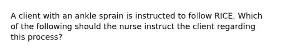 A client with an ankle sprain is instructed to follow RICE. Which of the following should the nurse instruct the client regarding this process?