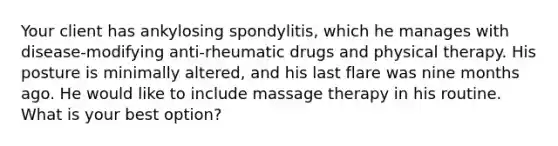 Your client has ankylosing spondylitis, which he manages with disease-modifying anti-rheumatic drugs and physical therapy. His posture is minimally altered, and his last flare was nine months ago. He would like to include massage therapy in his routine. What is your best option?