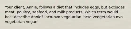 Your client, Annie, follows a diet that includes eggs, but excludes meat, poultry, seafood, and milk products. Which term would best describe Annie? laco-ovo vegetarian lacto veegetarian ovo vegetarian vegan