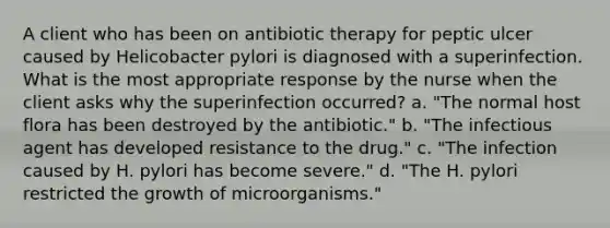 A client who has been on antibiotic therapy for peptic ulcer caused by Helicobacter pylori is diagnosed with a superinfection. What is the most appropriate response by the nurse when the client asks why the superinfection occurred? a. "The normal host flora has been destroyed by the antibiotic." b. "The infectious agent has developed resistance to the drug." c. "The infection caused by H. pylori has become severe." d. "The H. pylori restricted the growth of microorganisms."