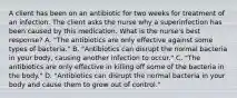 A client has been on an antibiotic for two weeks for treatment of an infection. The client asks the nurse why a superinfection has been caused by this medication. What is the nurse's best response? A. "The antibiotics are only effective against some types of bacteria." B. "Antibiotics can disrupt the normal bacteria in your body, causing another infection to occur." C. "The antibiotics are only effective in killing off some of the bacteria in the body." D. "Antibiotics can disrupt the normal bacteria in your body and cause them to grow out of control."