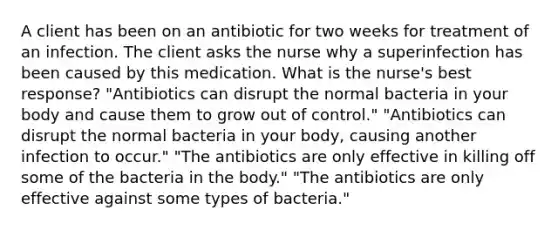 A client has been on an antibiotic for two weeks for treatment of an infection. The client asks the nurse why a superinfection has been caused by this medication. What is the nurse's best response? "Antibiotics can disrupt the normal bacteria in your body and cause them to grow out of control." "Antibiotics can disrupt the normal bacteria in your body, causing another infection to occur." "The antibiotics are only effective in killing off some of the bacteria in the body." "The antibiotics are only effective against some types of bacteria."