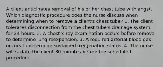 A client anticipates removal of his or her chest tube with angst. Which diagnostic procedure does the nurse discuss when determining when to remove a client's chest tube? 1. The client tolerates disconnection from the chest tube's drainage system for 24 hours. 2. A chest x-ray examination occurs before removal to determine lung reexpansion. 3. A required arterial blood gas occurs to determine sustained oxygenation status. 4. The nurse will sedate the client 30 minutes before the scheduled procedure.