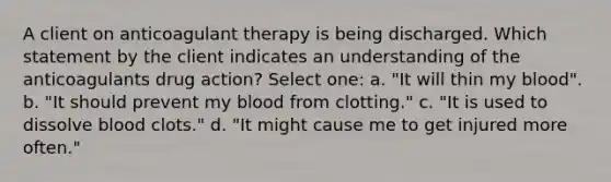 A client on anticoagulant therapy is being discharged. Which statement by the client indicates an understanding of the anticoagulants drug action? Select one: a. "It will thin my blood". b. "It should prevent my blood from clotting." c. "It is used to dissolve blood clots." d. "It might cause me to get injured more often."