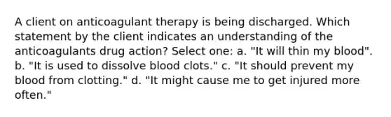 A client on anticoagulant therapy is being discharged. Which statement by the client indicates an understanding of the anticoagulants drug action? Select one: a. "It will thin my blood". b. "It is used to dissolve blood clots." c. "It should prevent my blood from clotting." d. "It might cause me to get injured more often."