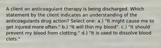 A client on anticoagulant therapy is being discharged. Which statement by the client indicates an understanding of the anticoagulants drug action? Select one: a.) "It might cause me to get injured more often." b.) "It will thin my blood". c.) "It should prevent my blood from clotting." d.) "It is used to dissolve blood clots."