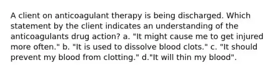 A client on anticoagulant therapy is being discharged. Which statement by the client indicates an understanding of the anticoagulants drug action? a. "It might cause me to get injured more often." b. "It is used to dissolve blood clots." c. "It should prevent my blood from clotting." d."It will thin my blood".