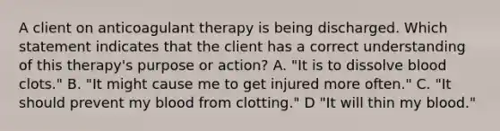 A client on anticoagulant therapy is being discharged. Which statement indicates that the client has a correct understanding of this therapy's purpose or action? A. "It is to dissolve blood clots." B. "It might cause me to get injured more often." C. "It should prevent my blood from clotting." D "It will thin my blood."