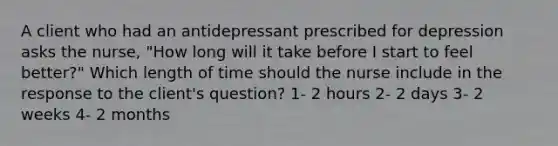 A client who had an antidepressant prescribed for depression asks the nurse, "How long will it take before I start to feel better?" Which length of time should the nurse include in the response to the client's question? 1- 2 hours 2- 2 days 3- 2 weeks 4- 2 months