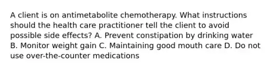 A client is on antimetabolite chemotherapy. What instructions should the health care practitioner tell the client to avoid possible side effects? A. Prevent constipation by drinking water B. Monitor weight gain C. Maintaining good mouth care D. Do not use over-the-counter medications