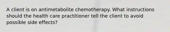 A client is on antimetabolite chemotherapy. What instructions should the health care practitioner tell the client to avoid possible side effects?