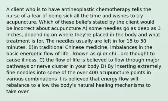 A client who is to have antineoplastic chemotherapy tells the nurse of a fear of being sick all the time and wishes to try acupuncture. Which of these beliefs stated by the client would be incorrect about acupuncture A) some needles go as deep as 3 inches, depending on where they're placed in the body and what treatment is for. The needles usually are left in for 15 to 30 minutes. B)In traditional Chinese medicine, imbalances in the basic energetic flow of life - known as qi or chi - are thought to cause illness. C) the flow of life is believed to flow through major pathways or nerve cluster in your body D) By inserting extremely fine needles into some of the over 400 acupuncture points in various combinations it is believed that energy flow will rebalance to allow the body's natural healing mechanisms to take over