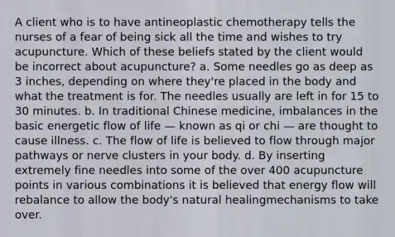 A client who is to have antineoplastic chemotherapy tells the nurses of a fear of being sick all the time and wishes to try acupuncture. Which of these beliefs stated by the client would be incorrect about acupuncture? a. Some needles go as deep as 3 inches, depending on where they're placed in the body and what the treatment is for. The needles usually are left in for 15 to 30 minutes. b. In traditional Chinese medicine, imbalances in the basic energetic flow of life — known as qi or chi — are thought to cause illness. c. The flow of life is believed to flow through major pathways or nerve clusters in your body. d. By inserting extremely fine needles into some of the over 400 acupuncture points in various combinations it is believed that energy flow will rebalance to allow the body's natural healingmechanisms to take over.