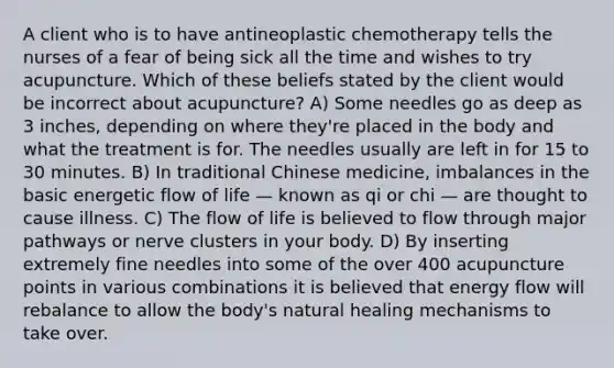 A client who is to have antineoplastic chemotherapy tells the nurses of a fear of being sick all the time and wishes to try acupuncture. Which of these beliefs stated by the client would be incorrect about acupuncture? A) Some needles go as deep as 3 inches, depending on where they're placed in the body and what the treatment is for. The needles usually are left in for 15 to 30 minutes. B) In traditional Chinese medicine, imbalances in the basic energetic flow of life — known as qi or chi — are thought to cause illness. C) The flow of life is believed to flow through major pathways or nerve clusters in your body. D) By inserting extremely fine needles into some of the over 400 acupuncture points in various combinations it is believed that energy flow will rebalance to allow the body's natural healing mechanisms to take over.