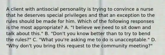 A client with antisocial personality is trying to convince a nurse that he deserves special privileges and that an exception to the rules should be made for him. Which of the following responses is the most appropriate? A. "I believe we need to sit down and talk about this." B. "Don't you know better than to try to bend the rules?" C. "What you're asking me to do is unacceptable." D. "Why don't you bring this request to the community meeting?"