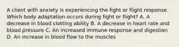 A client with anxiety is experiencing the fight or flight response. Which body adaptation occurs during fight or flight? A. A decrease in blood clotting ability B. A decrease in heart rate and blood pressure C. An increased immune response and digestion D. An increase in blood flow to the muscles