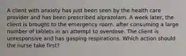 A client with anxiety has just been seen by the health care provider and has been prescribed alprazolam. A week later, the client is brought to the emergency room, after consuming a large number of tablets in an attempt to overdose. The client is unresponsive and has gasping respirations. Which action should the nurse take first?